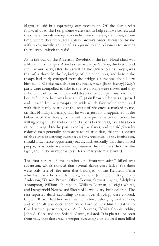 Mayor, to xid in suppressing our movement. OF the slaves who followed us to the Ferry, some were sent to help remove stores, and the others were draw up in a circle around the engine-house, at one time, where they were, by Captain Brown’s order, furnished by me with pikes, mostly, and acted as a guard to the prisoners to prevent their escape, which they did  As in the war of the American Revolution, the first blood shed was a black man’s, Crispus Attucks’s so at Harper’s Ferry, the fiest blood shed by our party, after the arsival of the United States troops, was that of a slave. In the beginning of the encounter, and before the troops had faiely emerged from the bridge, a slave was shot. 1 saw bin fall. .. OF the men shot on the racks, when [John Henry] Kagi’s party were compelled t0 take to the river, some were slaves, and they suffered death before they would desert their companions, and their bodis fell into the waves bencath, Captain Brown, who was surprised and pleased by the promptitude with which they volunteered, and with their manly bearing a the scene of violence, remarked to me, on that Monday morning, that he was agreeably disappointed in the behavior of the slaves; for he did not expect one out of ten to be willing to fight. The truth of the Harper’s Ferry “raid,” as it has been called, in regard to the part taken by the slaves, and the aid given by colored men generally, demonstrates clearly: firs, that the conduct of the slaves is a strong guarantee of the weakness of the institution, should s favorable opportunity occus; and, secondly, that the colored people, as a body, were well represented by numbers, both in the fight, and in the number who suffercd martyrdom afterward,  The first report of the number of “insurrectionists” killed was were only ten of the men that belonged (o the Kennedy Farm who lost their lives ac the Ferry, namely: John Henri Kagi, Jerry Anderson, Watson Brown, Oliver Brown, Stewast Taylor, Adolphus Thompson, Willam Thompson, William Leeman, all cight whites, and Dangerfield Newby and Sherrard Leuwis Leary, both colored. The rest reported dead, according to their own showing, were colored Captain Brown had but seventeen with him, belonging to the Farm, and when all was over, there were four besides himself taken to  teen, which showed that several slaves were killeds for there  Charlestown, prisoners, viz: A. D. Stevens, Edwin Coppic, white; John A. Copeland and Shiclds Green, colored. It is plain to be scen from this, that there was a proper percentage of colored men killed 